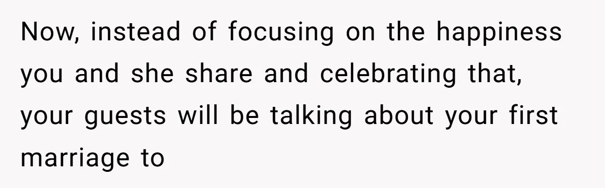 Now, instead of focusing on the happiness you and she share and celebrating that, your guests will be talking about your first marriage to