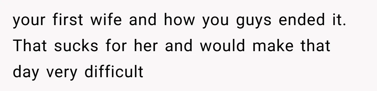your first wife and how you guys ended it. That sucks for her and would make that day very difficult