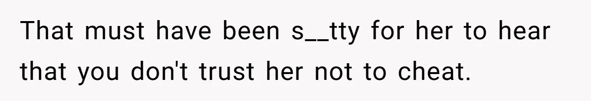That must have been s__tty for her to hear that you don't trust her not to cheat.