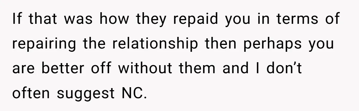 If that was how they repaid you in terms of repairing the relationship then perhaps you are better off without them and I don’t often suggest NC.
