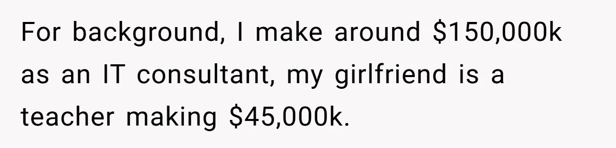 For background, I make around $150,000k as an IT consultant, my girlfriend is a teacher making $45,000k.
