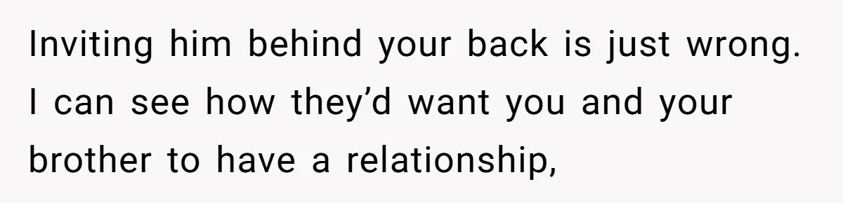 Inviting him behind your back is just wrong. I can see how they’d want you and your brother to have a relationship,