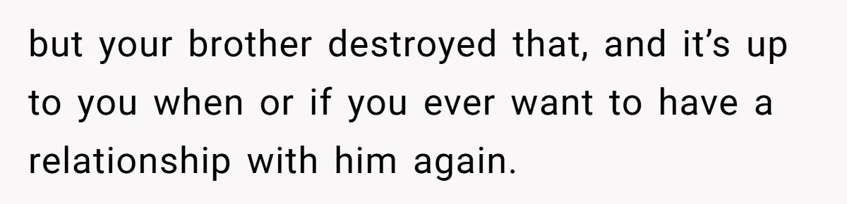 but your brother destroyed that, and it’s up to you when or if you ever want to have a relationship with him again.
