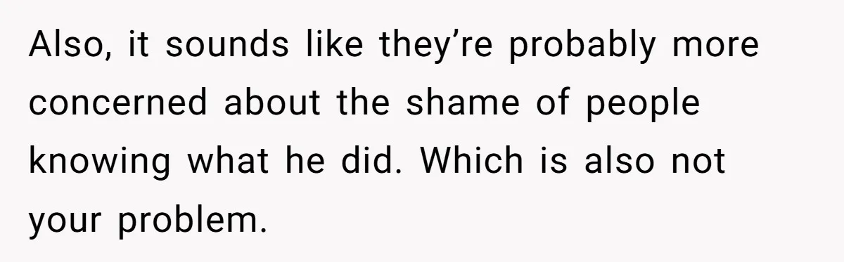 Also, it sounds like they’re probably more concerned about the shame of people knowing what he did. Which is also not your problem.