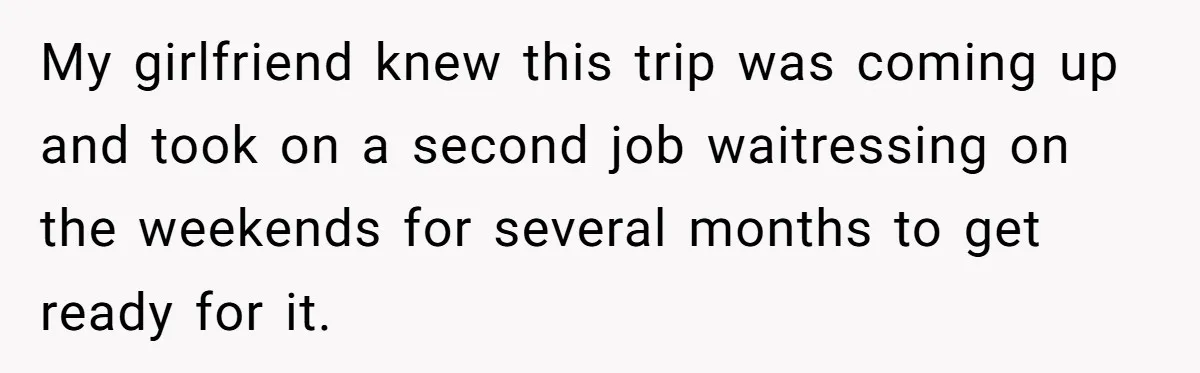 My girlfriend knew this trip was coming up and took on a second job waitressing on the weekends for several months to get ready for it.