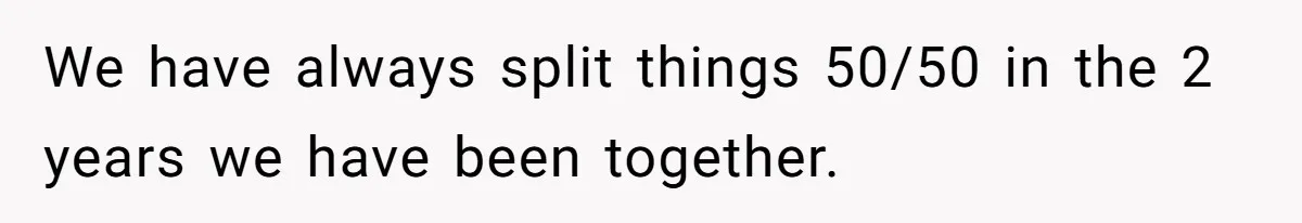 We have always split things 50/50 in the 2 years we have been together.