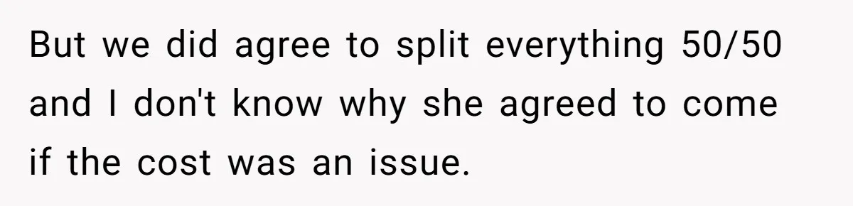 But we did agree to split everything 50/50 and I don't know why she agreed to come if the cost was an issue.