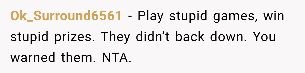 Ok_Surround6561 − Play stupid games, win stupid prizes. They didn’t back down. You warned them. NTA.