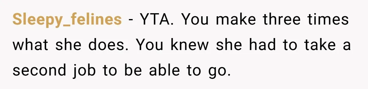 Sleepy_felines − YTA. You make three times what she does. You knew she had to take a second job to be able to go.