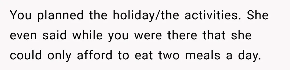 You planned the holiday/the activities. She even said while you were there that she could only afford to eat two meals a day.