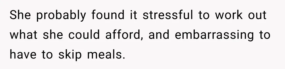 She probably found it stressful to work out what she could afford, and embarrassing to have to skip meals.