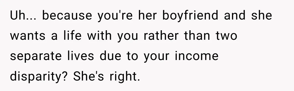 Uh... because you're her boyfriend and she wants a life with you rather than two separate lives due to your income disparity? She's right.