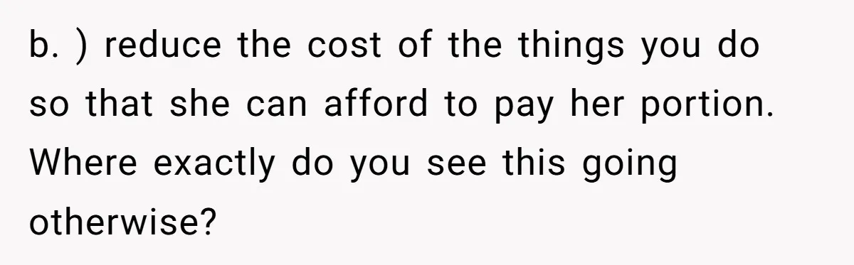 b. ) reduce the cost of the things you do so that she can afford to pay her portion. Where exactly do you see this going otherwise?