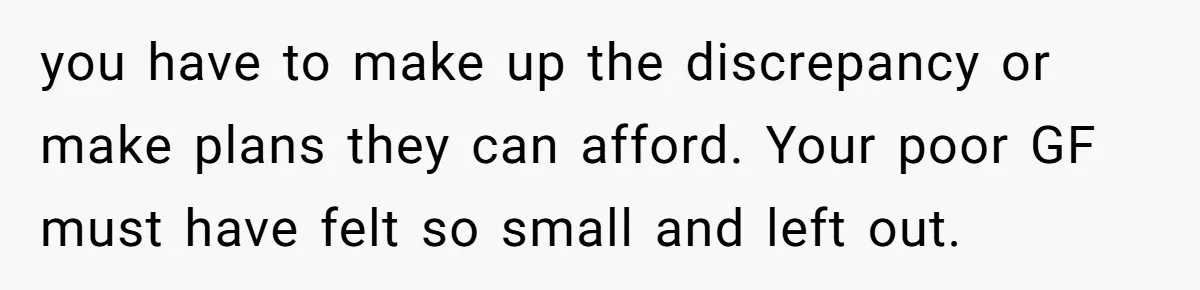 you have to make up the discrepancy or make plans they can afford. Your poor GF must have felt so small and left out.
