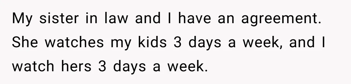 My sister in law and I have an agreement. She watches my kids 3 days a week, and I watch hers 3 days a week.