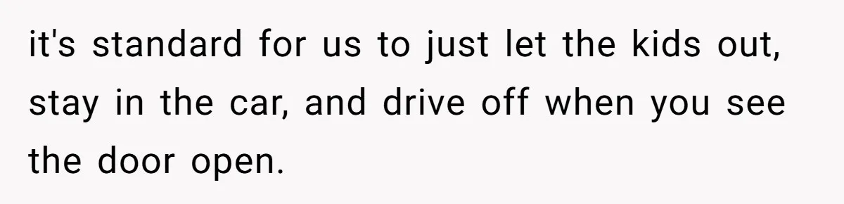 it's standard for us to just let the kids out, stay in the car, and drive off when you see the door open.