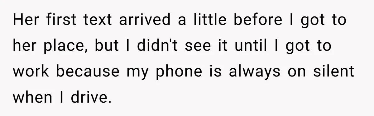 Her first text arrived a little before I got to her place, but I didn't see it until I got to work because my phone is always on silent when...