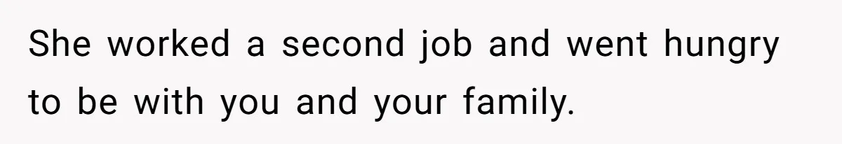 She worked a second job and went hungry to be with you and your family.