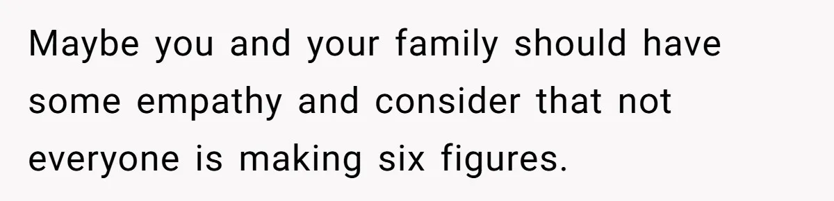 Maybe you and your family should have some empathy and consider that not everyone is making six figures.