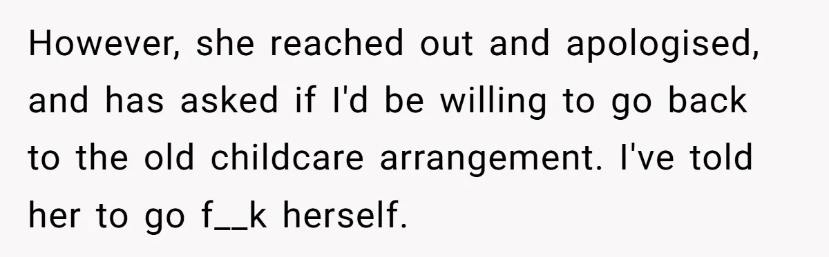 However, she reached out and apologised, and has asked if I'd be willing to go back to the old childcare arrangement. I've told her to go f__k herself.