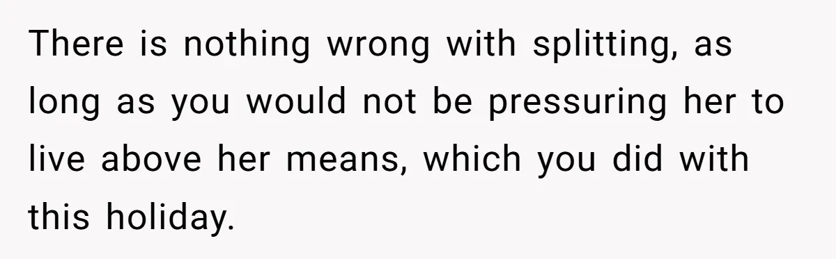 There is nothing wrong with splitting, as long as you would not be pressuring her to live above her means, which you did with this holiday.
