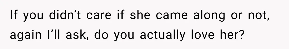 If you didn’t care if she came along or not, again I’ll ask, do you actually love her?