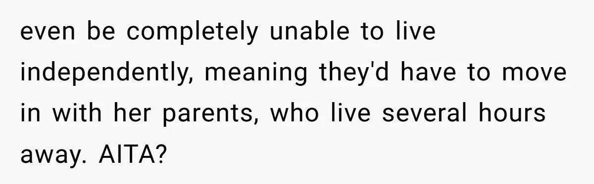 even be completely unable to live independently, meaning they'd have to move in with her parents, who live several hours away. AITA?