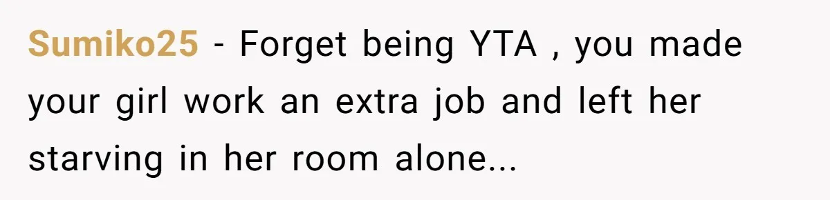 Sumiko25 − Forget being YTA , you made your girl work an extra job and left her starving in her room alone...