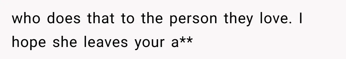 who does that to the person they love. I hope she leaves your a**