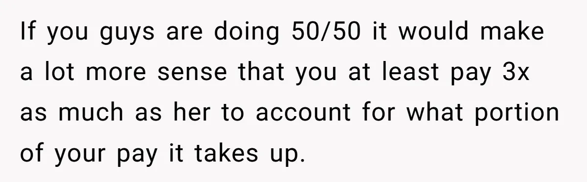 If you guys are doing 50/50 it would make a lot more sense that you at least pay 3x as much as her to account for what portion of your...