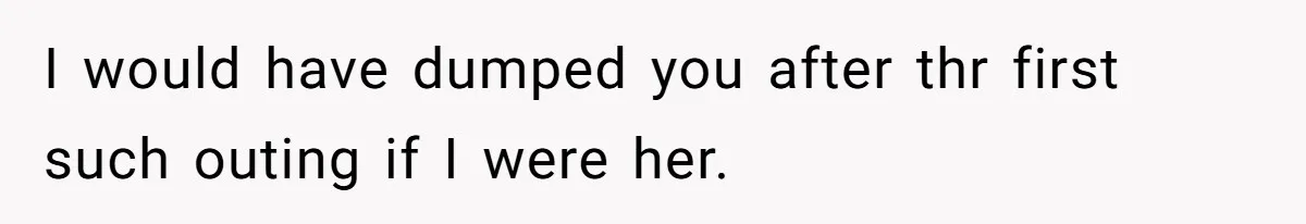 I would have dumped you after thr first such outing if I were her.