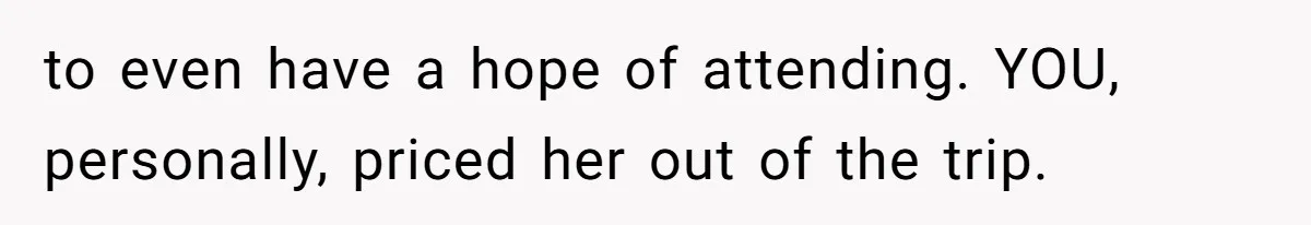 to even have a hope of attending. YOU, personally, priced her out of the trip.
