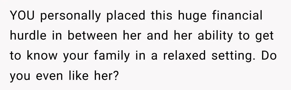 YOU personally placed this huge financial hurdle in between her and her ability to get to know your family in a relaxed setting. Do you even like her?
