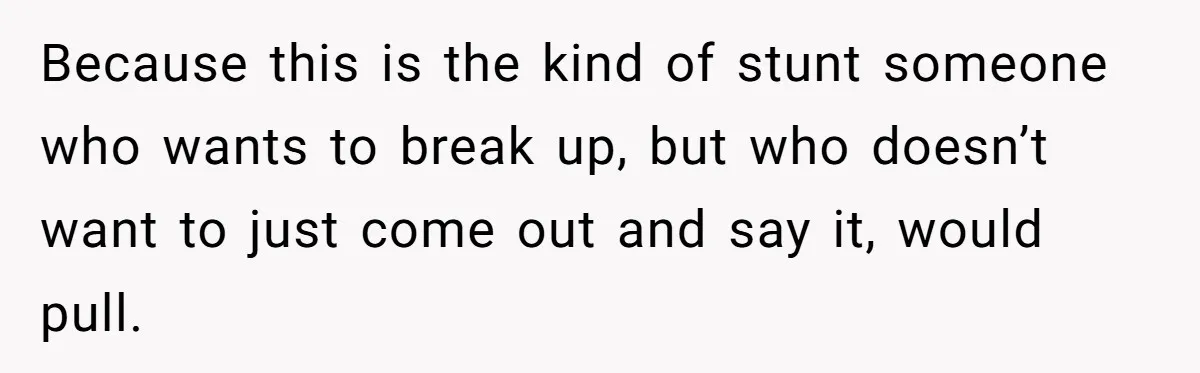 Because this is the kind of stunt someone who wants to break up, but who doesn’t want to just come out and say it, would pull.