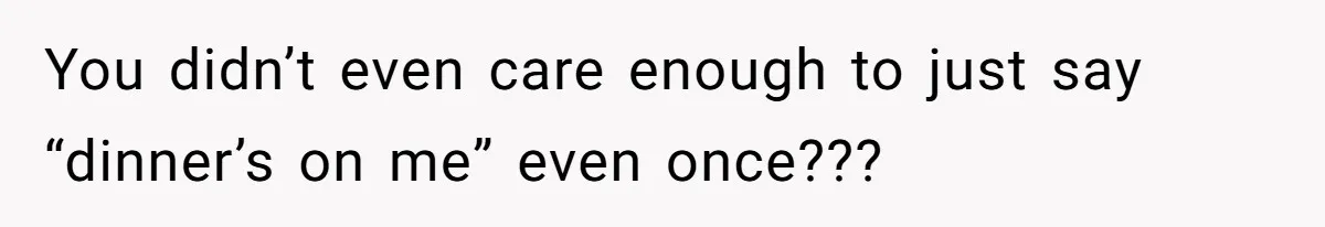You didn’t even care enough to just say “dinner’s on me” even once???