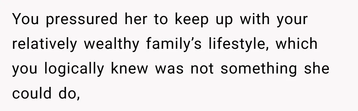 You pressured her to keep up with your relatively wealthy family’s lifestyle, which you logically knew was not something she could do,