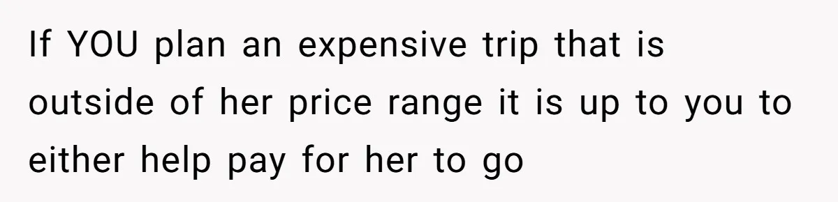 If YOU plan an expensive trip that is outside of her price range it is up to you to either help pay for her to go