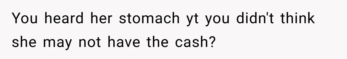 You heard her stomach yt you didn't think she may not have the cash?