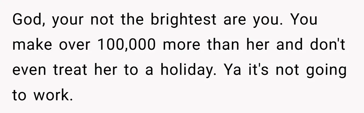 God, your not the brightest are you. You make over 100,000 more than her and don't even treat her to a holiday. Ya it's not going to work.