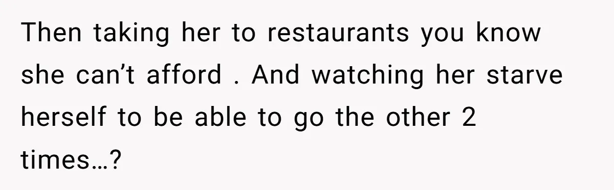 Then taking her to restaurants you know she can’t afford . And watching her starve herself to be able to go the other 2 times…?