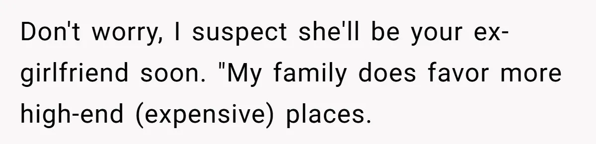 Don't worry, I suspect she'll be your ex-girlfriend soon. "My family does favor more high-end (expensive) places.