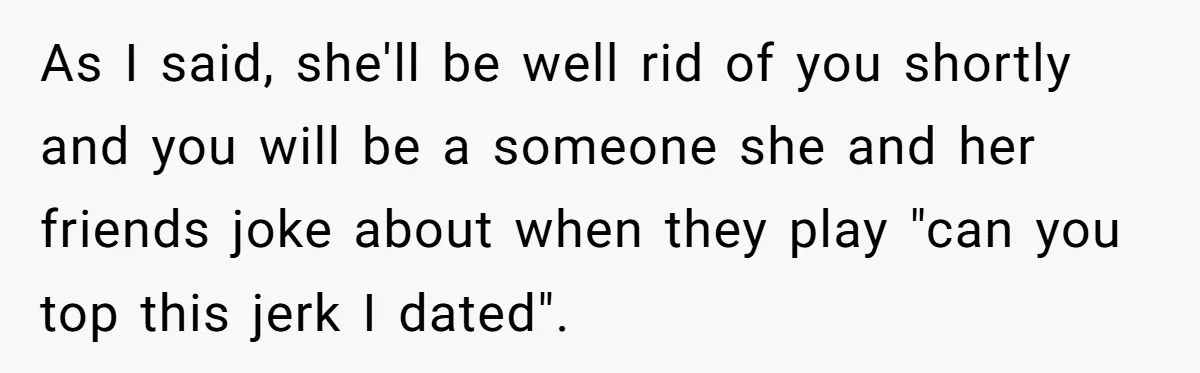 As I said, she'll be well rid of you shortly and you will be a someone she and her friends joke about when they play "can you top this jerk...