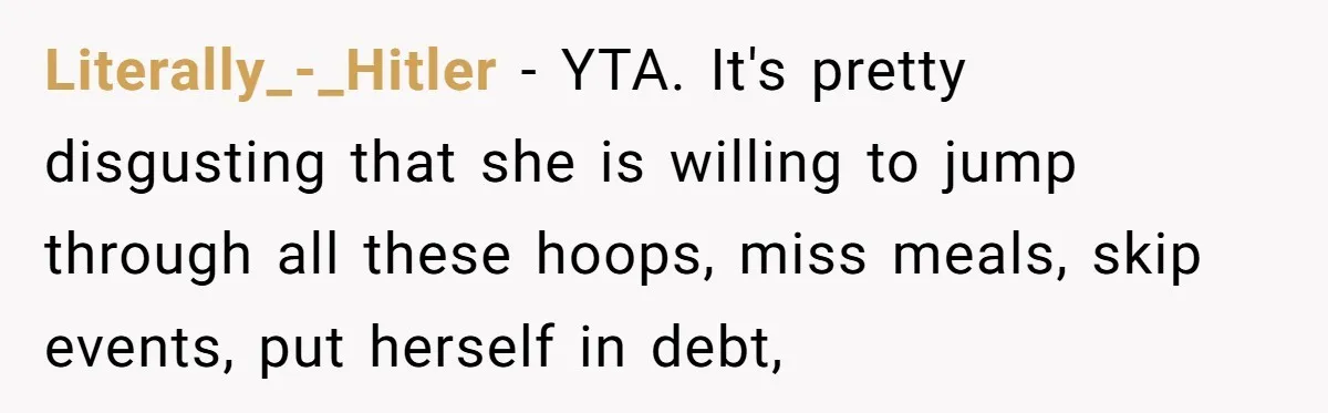 Literally_-_Hitler − YTA. It's pretty disgusting that she is willing to jump through all these hoops, miss meals, skip events, put herself in debt,