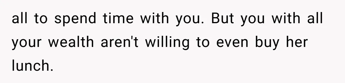 all to spend time with you. But you with all your wealth aren't willing to even buy her lunch.