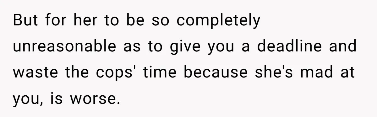 But for her to be so completely unreasonable as to give you a deadline and waste the cops' time because she's mad at you, is worse.