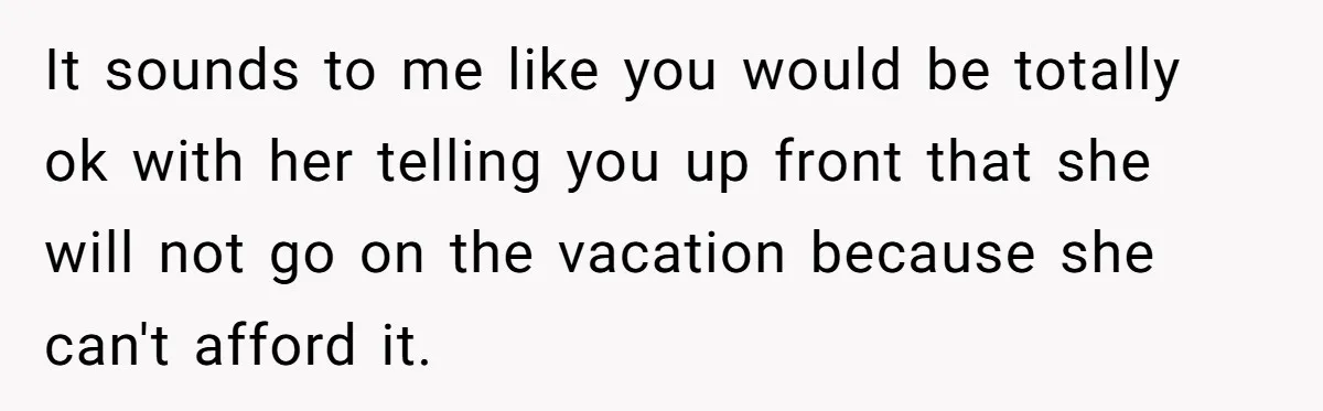 It sounds to me like you would be totally ok with her telling you up front that she will not go on the vacation because she can't afford it.