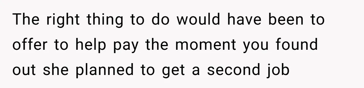 The right thing to do would have been to offer to help pay the moment you found out she planned to get a second job