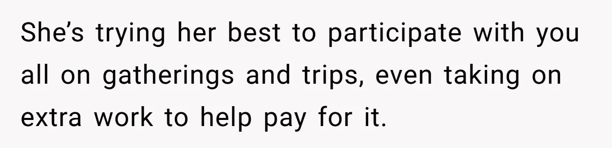 She’s trying her best to participate with you all on gatherings and trips, even taking on extra work to help pay for it.