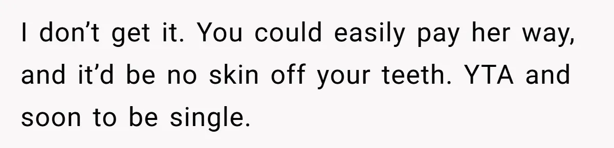 I don’t get it. You could easily pay her way, and it’d be no skin off your teeth. YTA and soon to be single.