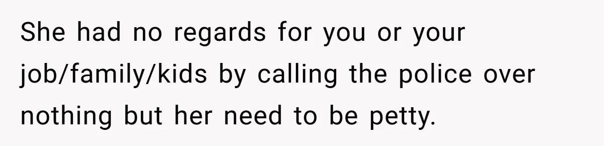 She had no regards for you or your job/family/kids by calling the police over nothing but her need to be petty.